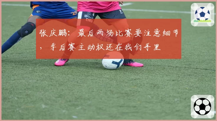 张庆鹏：最后两场比赛要注意细节，季后赛主动权还在我们手里