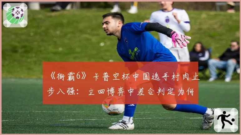 《街霸6》卡普空杯中国选手村肉止步八强：立回博弈中差合判定为何慢半拍？