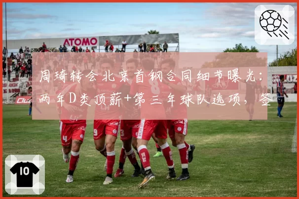 周琦转会北京首钢合同细节曝光：两年D类顶薪+第三年球队选项，签约奖金超千万