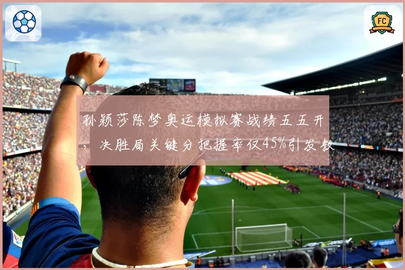 孙颖莎陈梦奥运模拟赛战绩五五开,决胜局关键分把握率仅45%引发教练组担忧